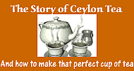 Click here for the Story of Ceylon Tea as never told before, and also how to make that perfect cuppa, the best drink of the day!!